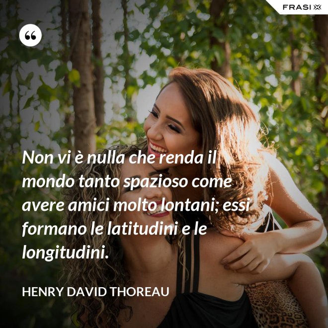 Non vi è nulla che renda il mondo tanto spazioso come avere amici molto lontani; essi formano le latitudini e le longitudini. - Henry David Thoreau