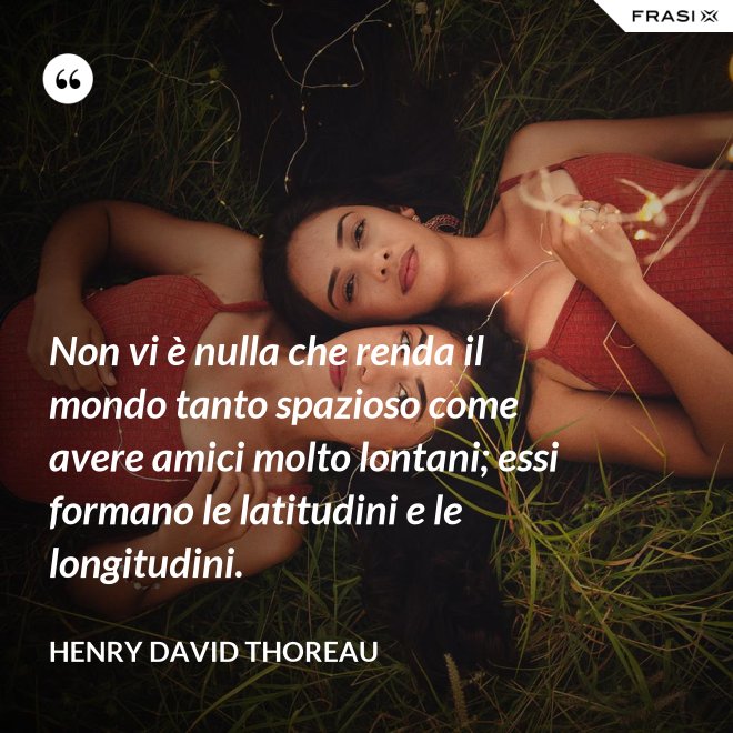 Non vi è nulla che renda il mondo tanto spazioso come avere amici molto lontani; essi formano le latitudini e le longitudini. - Henry David Thoreau