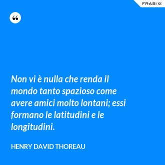 Non vi è nulla che renda il mondo tanto spazioso come avere amici molto lontani; essi formano le latitudini e le longitudini. - Henry David Thoreau