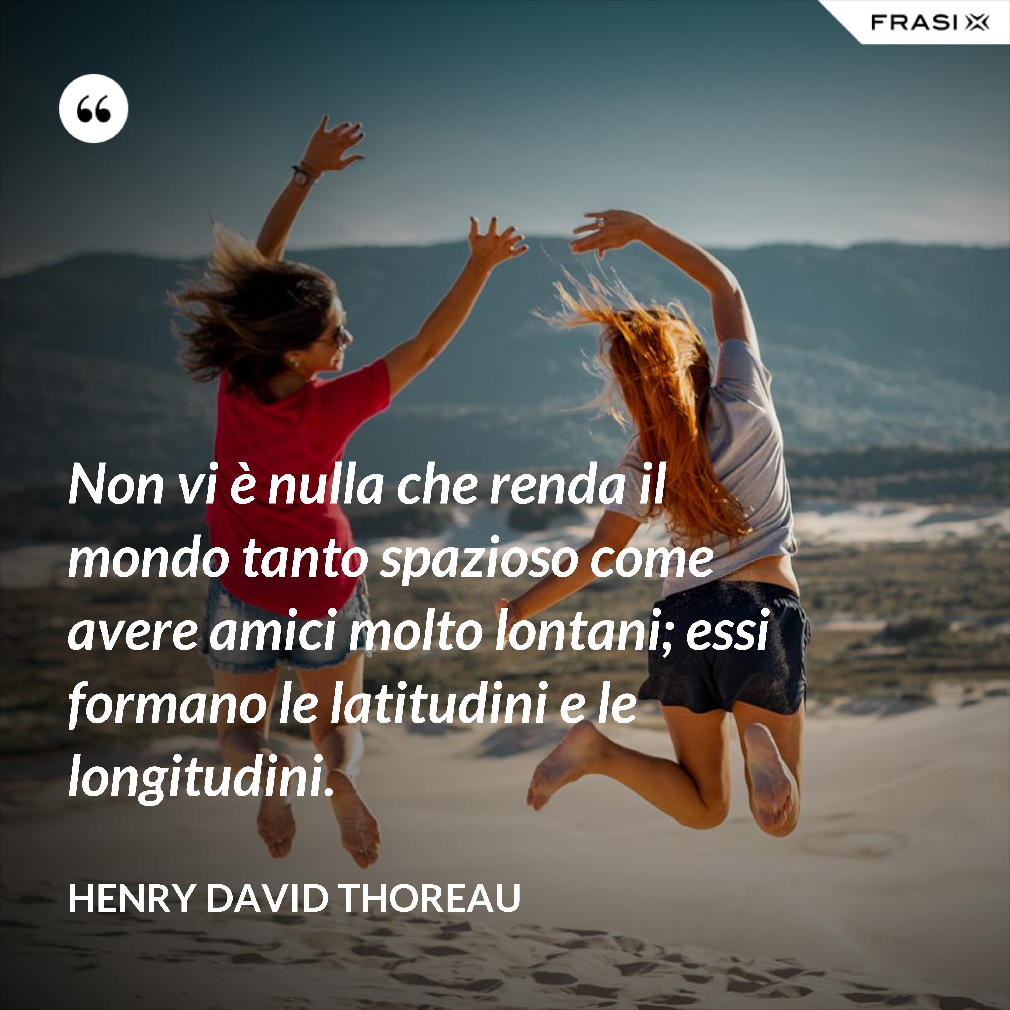 Non vi è nulla che renda il mondo tanto spazioso come avere amici molto lontani; essi formano le latitudini e le longitudini. - Henry David Thoreau
