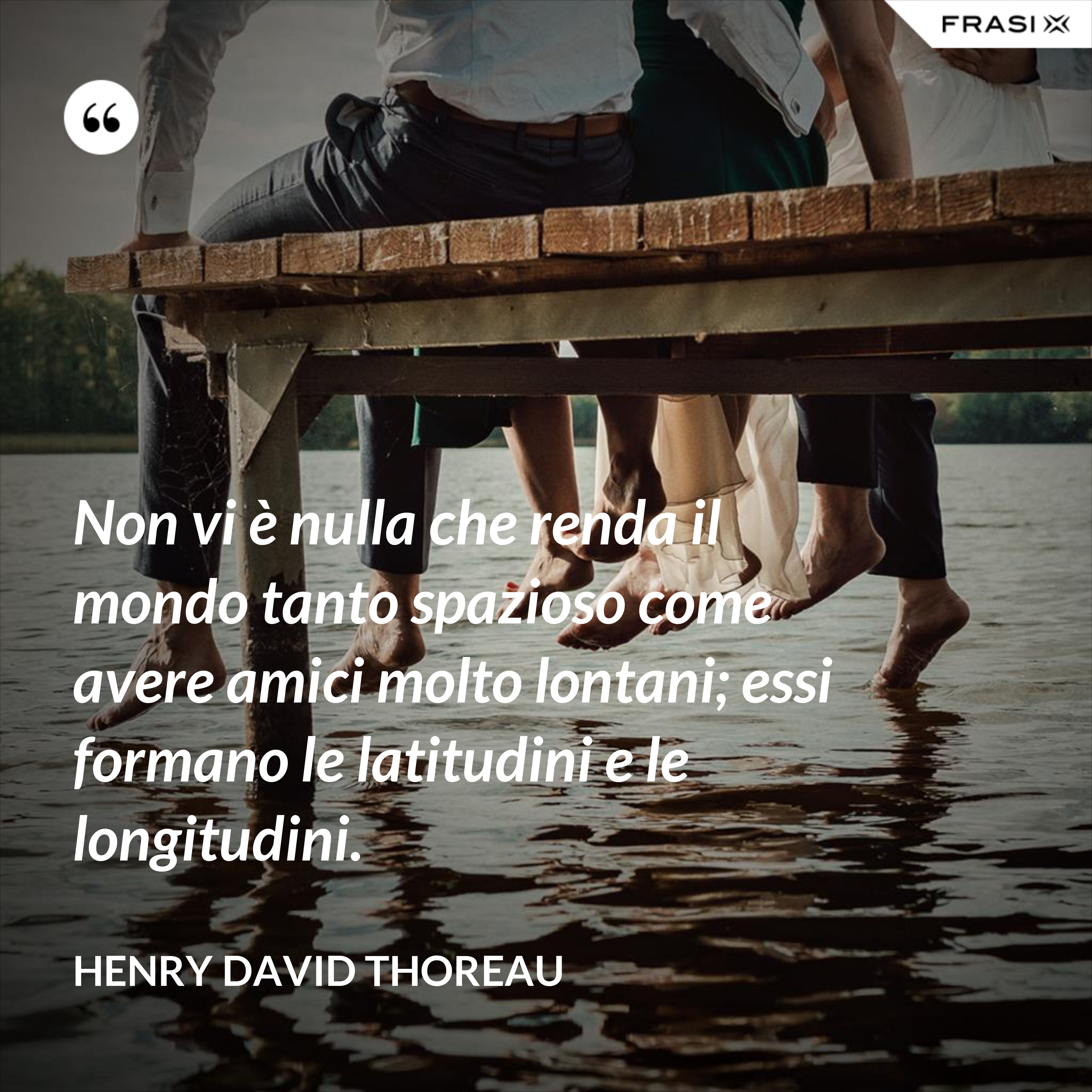 Non vi è nulla che renda il mondo tanto spazioso come avere amici molto lontani; essi formano le latitudini e le longitudini. - Henry David Thoreau