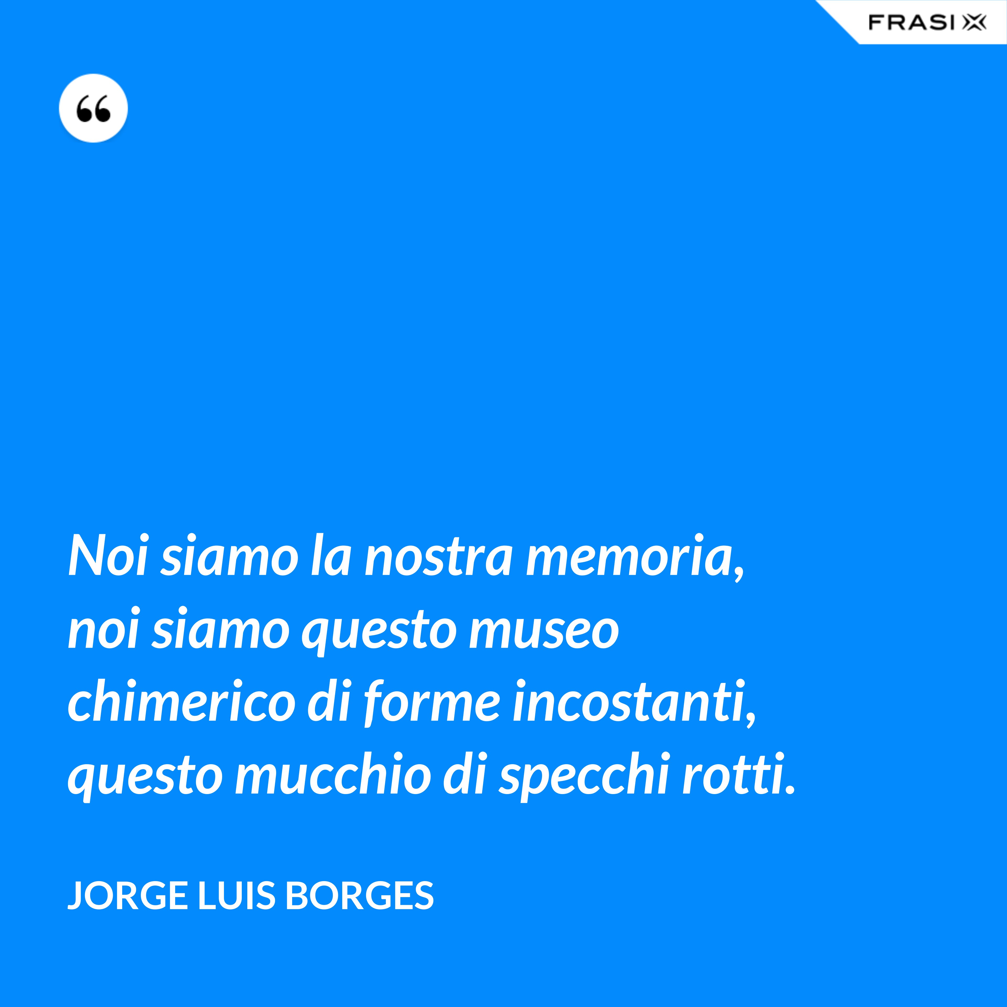 Noi siamo la nostra memoria, noi siamo questo museo chimerico di forme incostanti, questo mucchio di specchi rotti. - Jorge Luis Borges