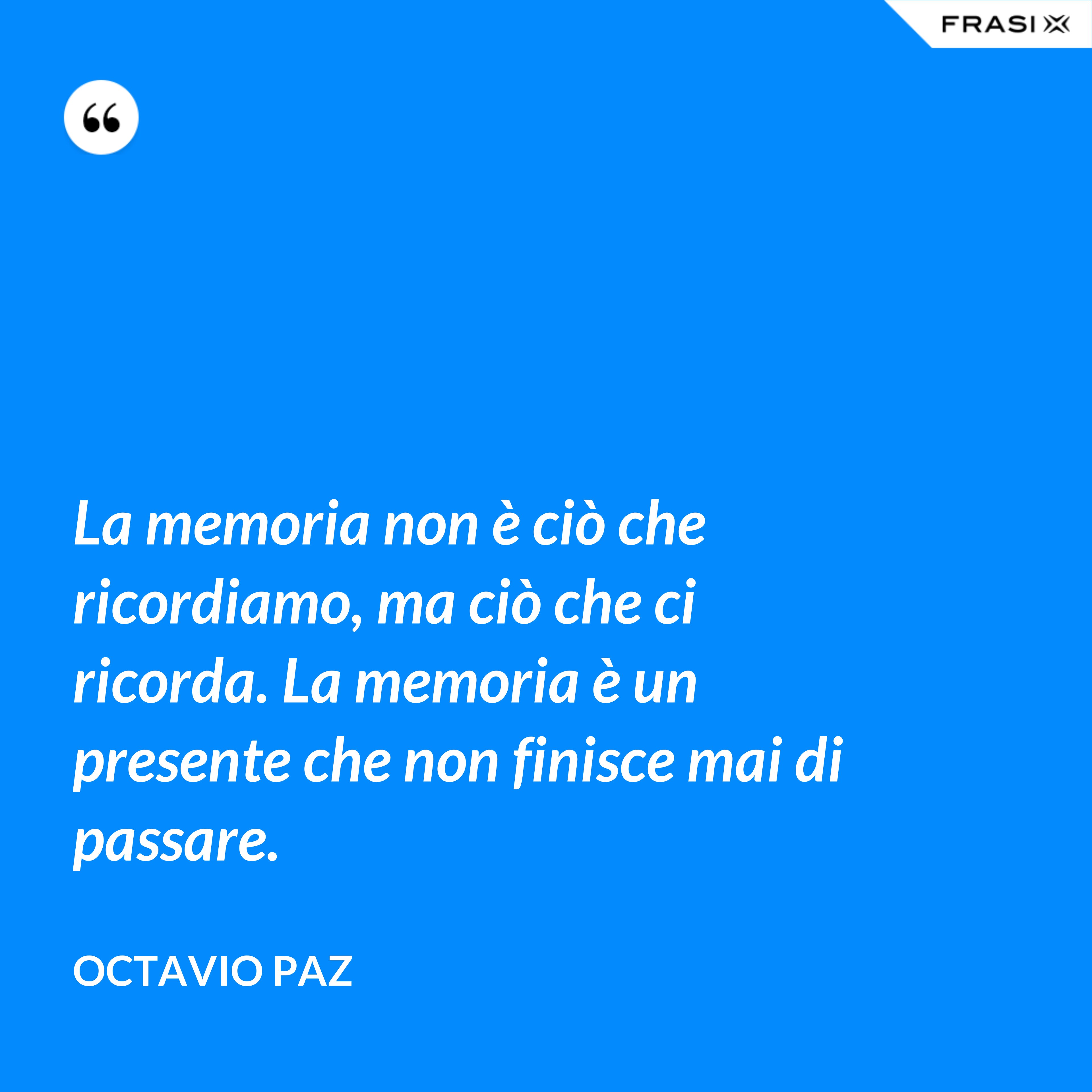 La memoria non è ciò che ricordiamo, ma ciò che ci ricorda. La memoria è un presente che non finisce mai di passare. - Octavio Paz