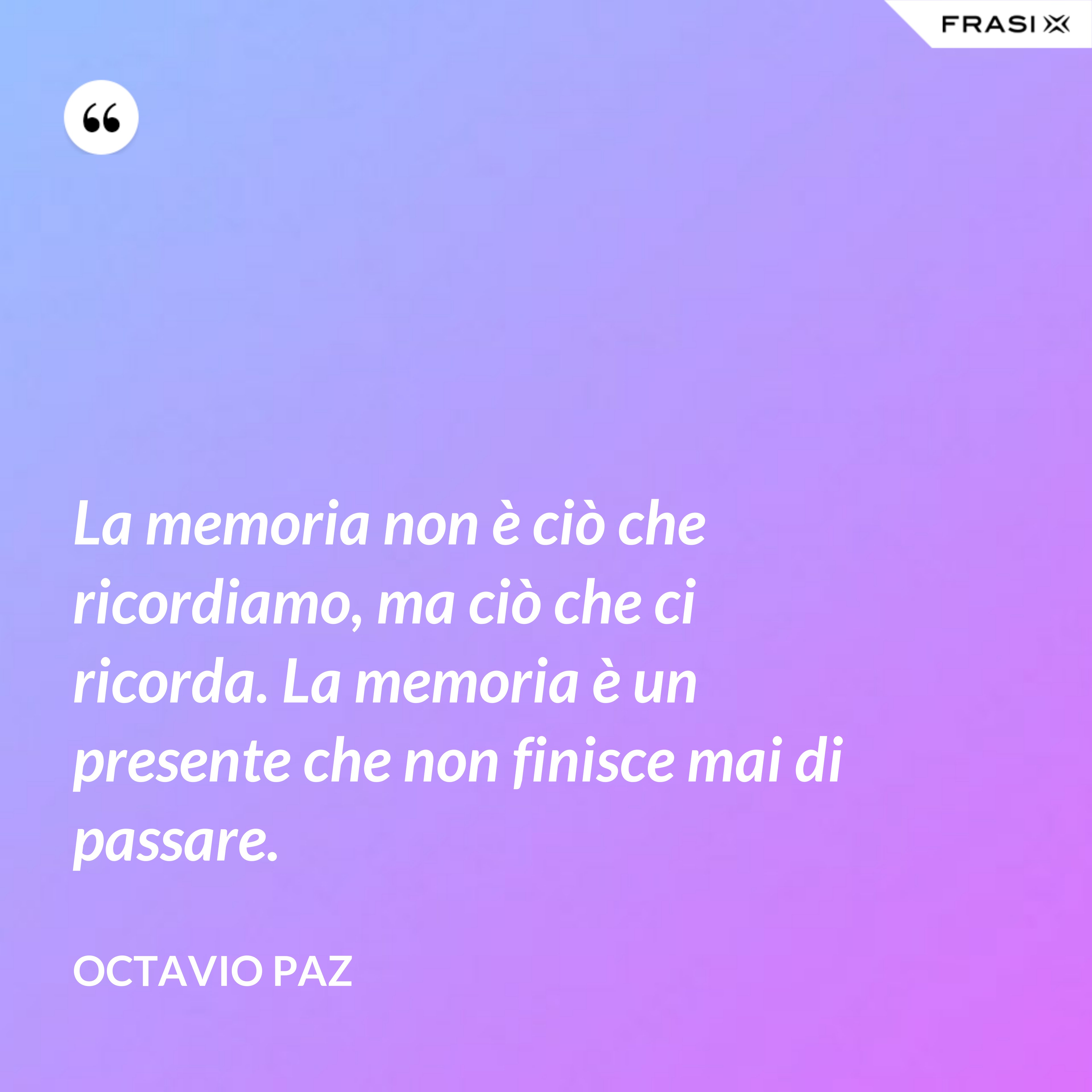 La memoria non è ciò che ricordiamo, ma ciò che ci ricorda. La memoria è un presente che non finisce mai di passare. - Octavio Paz