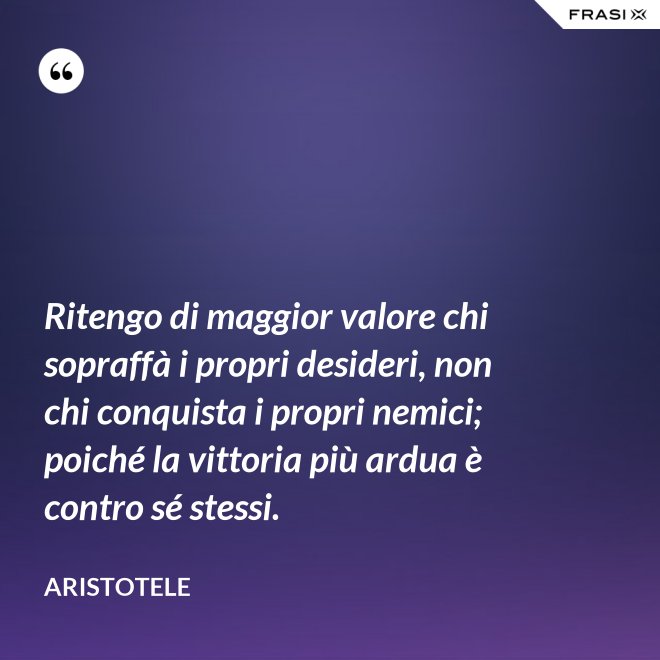 Ritengo di maggior valore chi sopraffà i propri desideri, non chi conquista i propri nemici; poiché la vittoria più ardua è contro sé stessi. - Aristotele