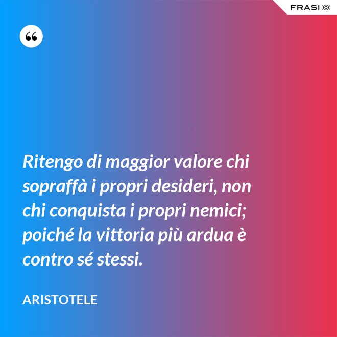 Ritengo di maggior valore chi sopraffà i propri desideri, non chi conquista i propri nemici; poiché la vittoria più ardua è contro sé stessi. - Aristotele