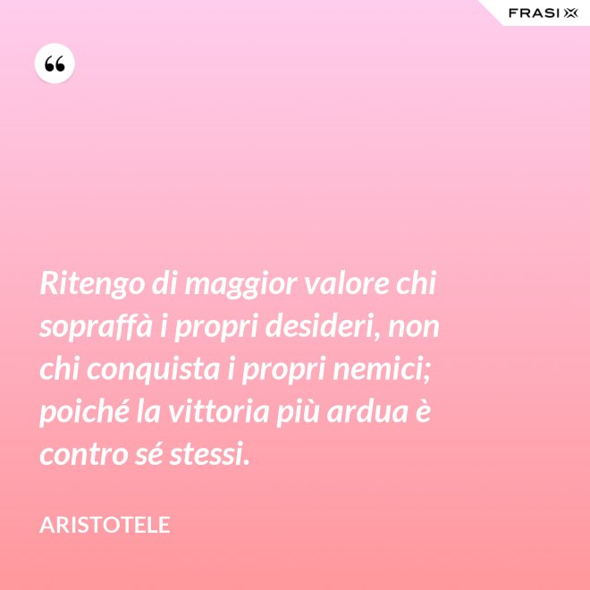 Ritengo di maggior valore chi sopraffà i propri desideri, non chi conquista i propri nemici; poiché la vittoria più ardua è contro sé stessi. - Aristotele