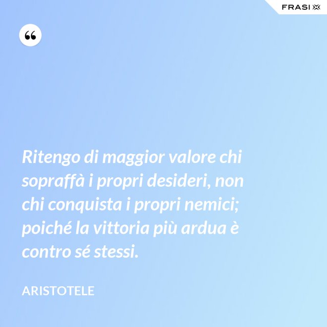 Ritengo di maggior valore chi sopraffà i propri desideri, non chi conquista i propri nemici; poiché la vittoria più ardua è contro sé stessi. - Aristotele