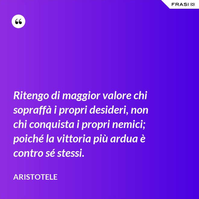 Ritengo di maggior valore chi sopraffà i propri desideri, non chi conquista i propri nemici; poiché la vittoria più ardua è contro sé stessi. - Aristotele