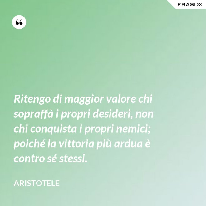 Ritengo di maggior valore chi sopraffà i propri desideri, non chi conquista i propri nemici; poiché la vittoria più ardua è contro sé stessi. - Aristotele