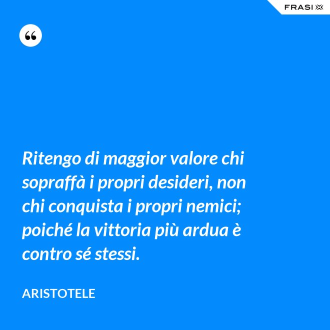 Ritengo di maggior valore chi sopraffà i propri desideri, non chi conquista i propri nemici; poiché la vittoria più ardua è contro sé stessi. - Aristotele