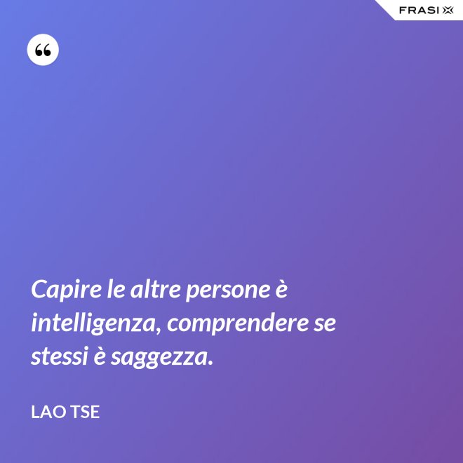 Capire le altre persone è intelligenza, comprendere se stessi è saggezza. - Lao Tse