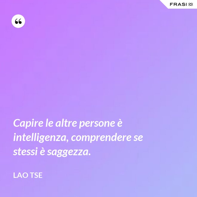 Capire le altre persone è intelligenza, comprendere se stessi è saggezza. - Lao Tse