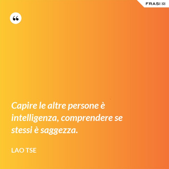 Capire le altre persone è intelligenza, comprendere se stessi è saggezza. - Lao Tse