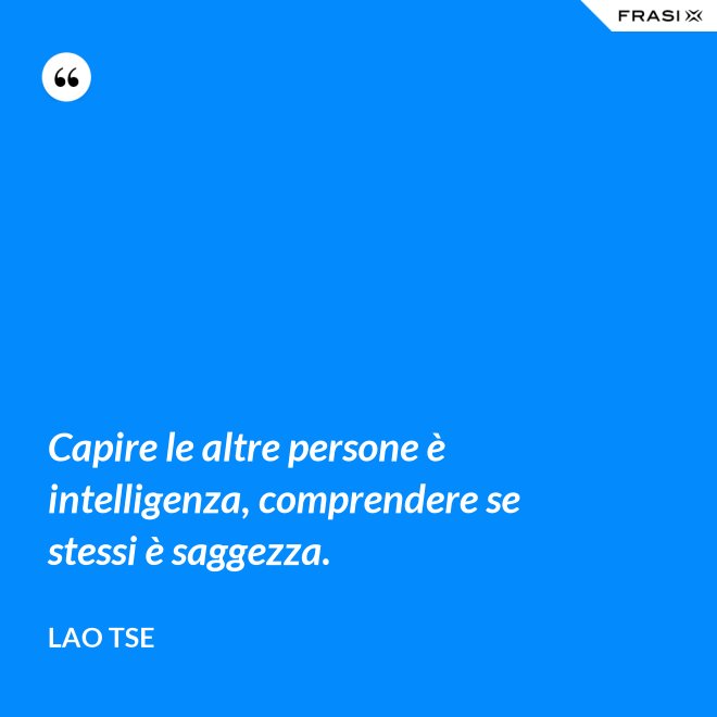 Capire le altre persone è intelligenza, comprendere se stessi è saggezza. - Lao Tse