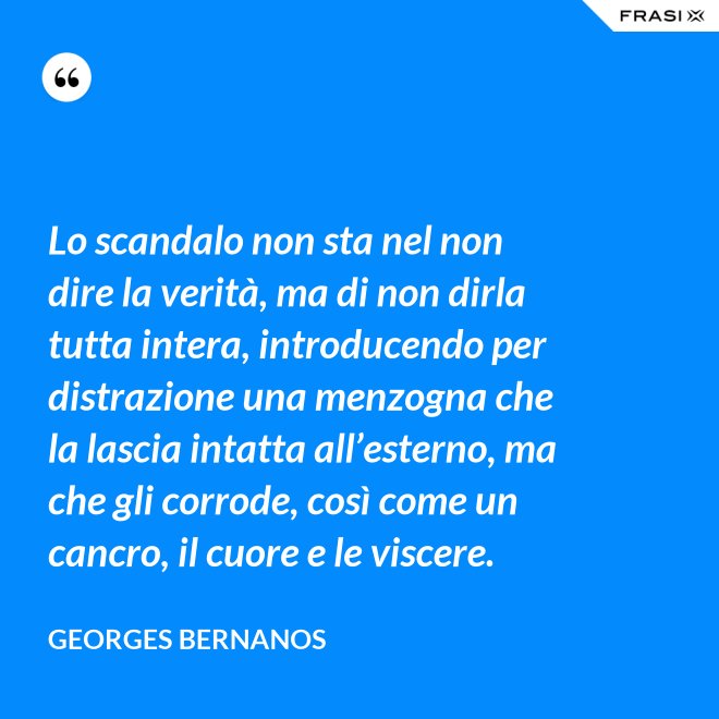 Lo scandalo non sta nel non dire la verità, ma di non dirla tutta intera, introducendo per distrazione una menzogna che la lascia intatta all’esterno, ma che gli corrode, così come un cancro, il cuore e le viscere. - GEORGES BERNANOS