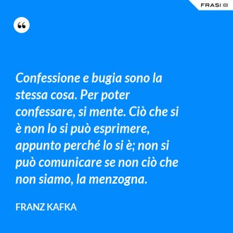 Confessione e bugia sono la stessa cosa. Per poter confessare, si mente. Ciò che si è non lo si può esprimere, appunto perché lo si è; non si può comunicare se non ciò che non siamo, la menzogna. - Franz Kafka