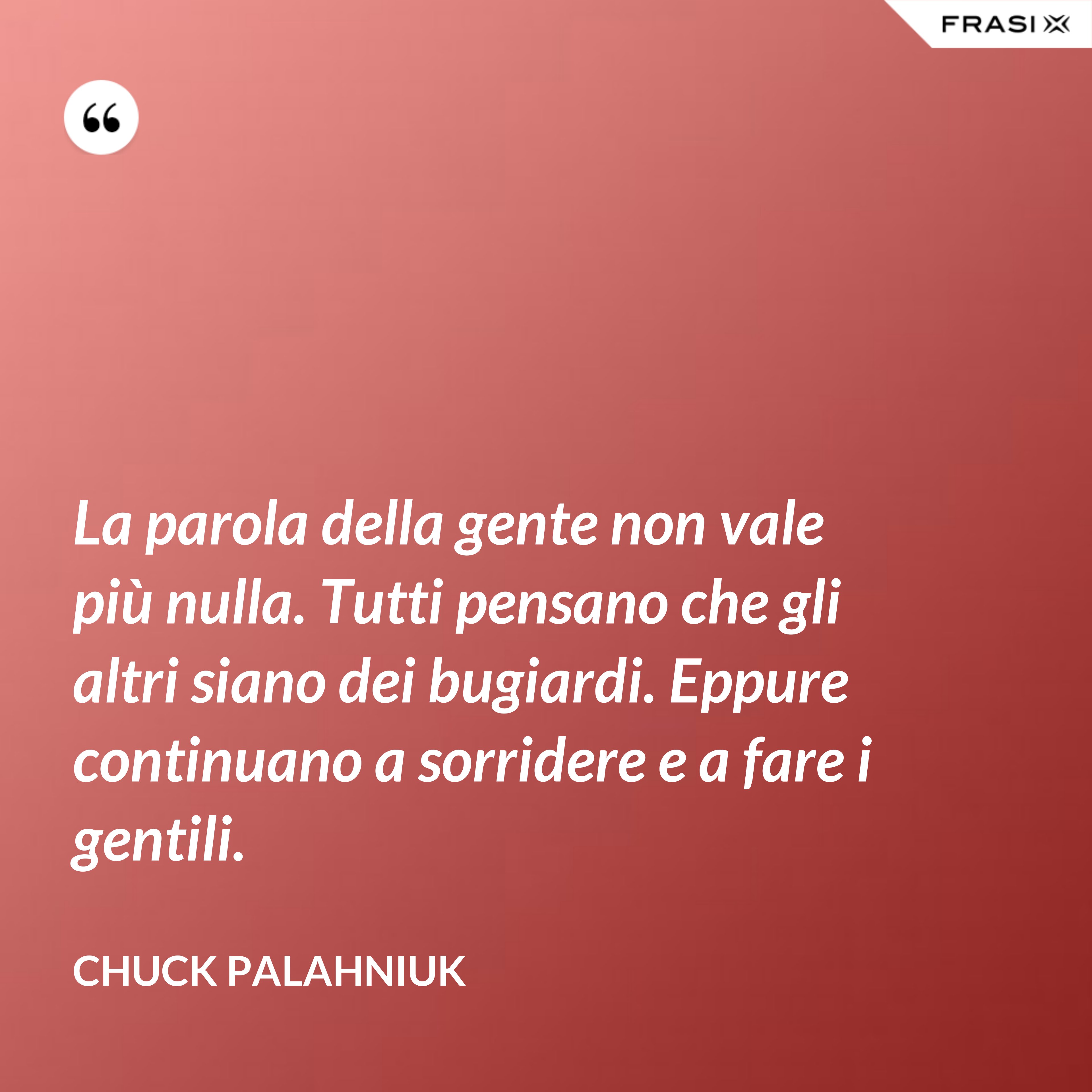 La parola della gente non vale più nulla. Tutti pensano che gli altri siano dei bugiardi. Eppure continuano a sorridere e a fare i gentili. - Chuck Palahniuk
