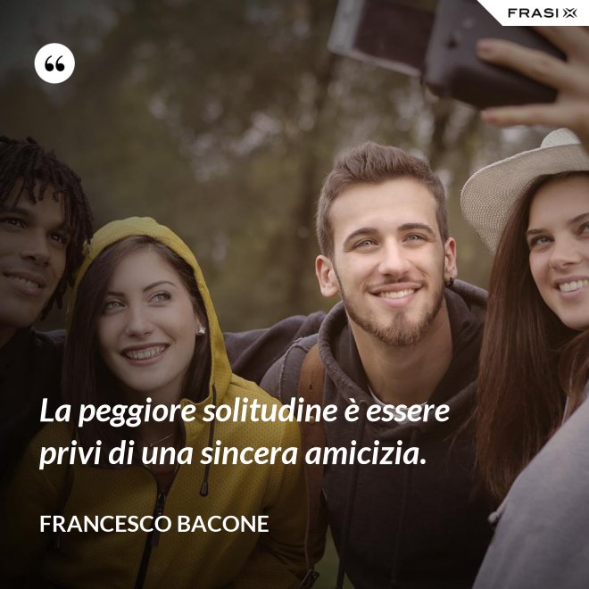 La peggiore solitudine è essere privi di una sincera amicizia. - Francesco Bacone