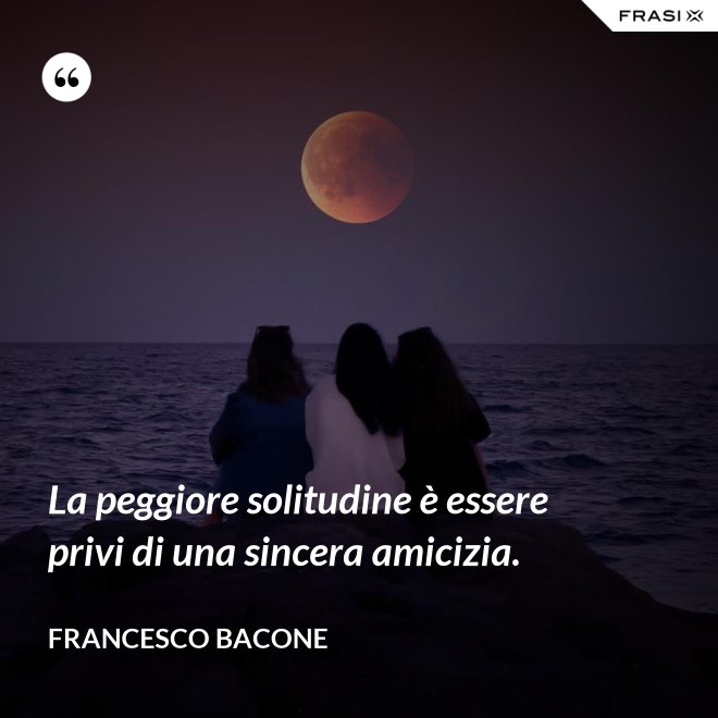 La peggiore solitudine è essere privi di una sincera amicizia. - Francesco Bacone