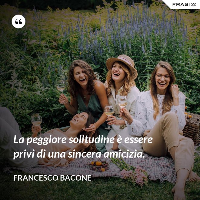 La peggiore solitudine è essere privi di una sincera amicizia. - Francesco Bacone