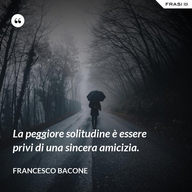 La peggiore solitudine è essere privi di una sincera amicizia. - Francesco Bacone