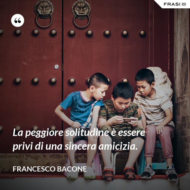 La peggiore solitudine è essere privi di una sincera amicizia. - Francesco Bacone