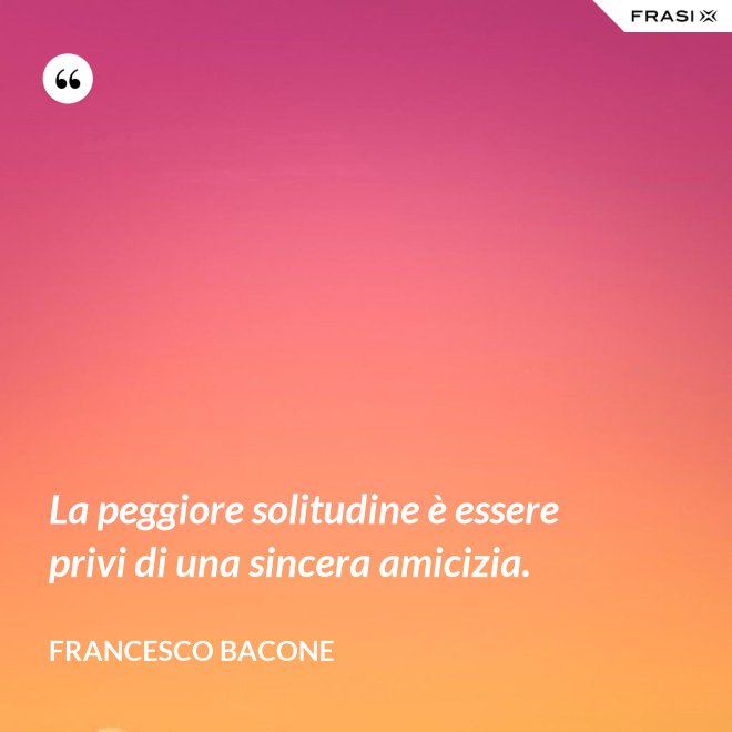 La peggiore solitudine è essere privi di una sincera amicizia. - Francesco Bacone
