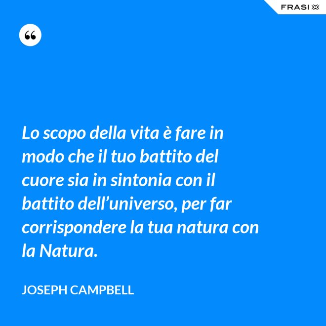 Lo scopo della vita è fare in modo che il tuo battito del cuore sia in sintonia con il battito dell’universo, per far corrispondere la tua natura con la Natura. - Joseph Campbell