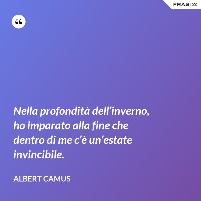Nella profondità dell’inverno, ho imparato alla fine che dentro di me c’è un’estate invincibile. - Albert Camus