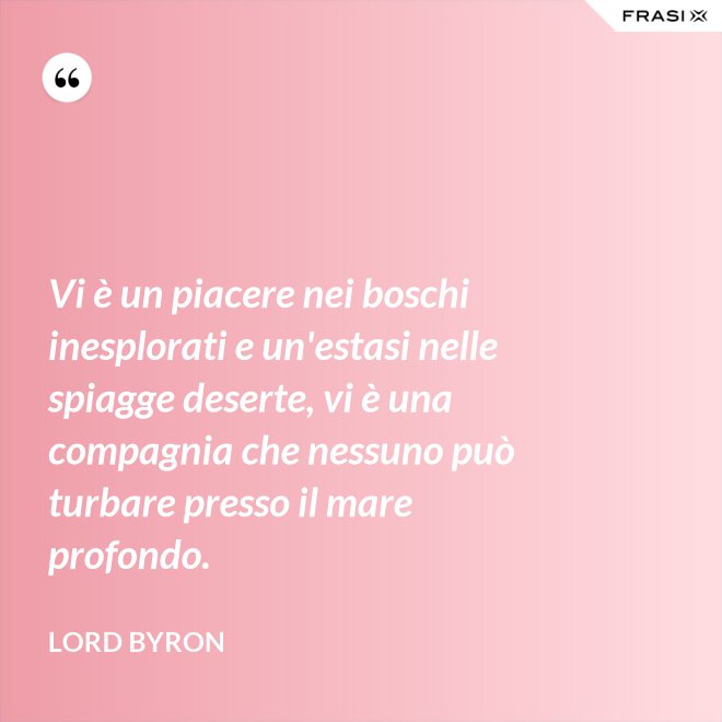 Vi è un piacere nei boschi inesplorati e un'estasi nelle spiagge deserte, vi è una compagnia che nessuno può turbare presso il mare profondo. - Lord Byron