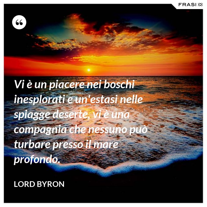 Vi è un piacere nei boschi inesplorati e un'estasi nelle spiagge deserte, vi è una compagnia che nessuno può turbare presso il mare profondo. - Lord Byron