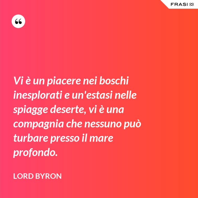 Vi è un piacere nei boschi inesplorati e un'estasi nelle spiagge deserte, vi è una compagnia che nessuno può turbare presso il mare profondo. - Lord Byron