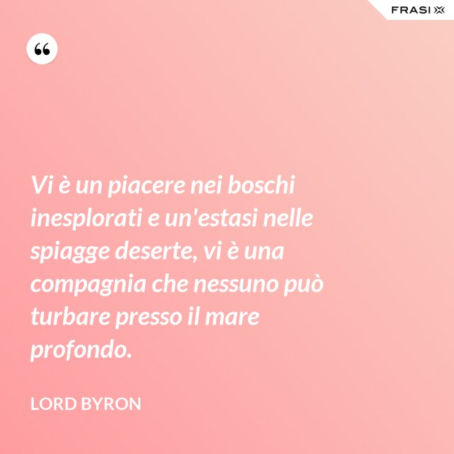 Vi è un piacere nei boschi inesplorati e un'estasi nelle spiagge deserte, vi è una compagnia che nessuno può turbare presso il mare profondo. - Lord Byron