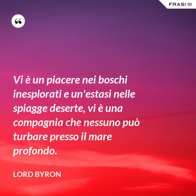 Vi è un piacere nei boschi inesplorati e un'estasi nelle spiagge deserte, vi è una compagnia che nessuno può turbare presso il mare profondo. - Lord Byron