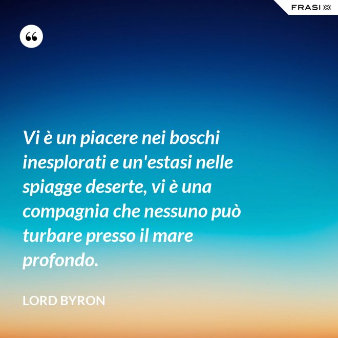 Vi è un piacere nei boschi inesplorati e un'estasi nelle spiagge deserte, vi è una compagnia che nessuno può turbare presso il mare profondo. - Lord Byron