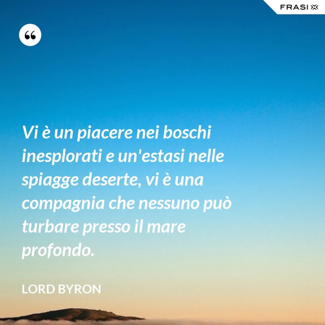 Vi è un piacere nei boschi inesplorati e un'estasi nelle spiagge deserte, vi è una compagnia che nessuno può turbare presso il mare profondo. - Lord Byron