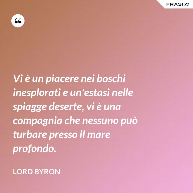 Vi è un piacere nei boschi inesplorati e un'estasi nelle spiagge deserte, vi è una compagnia che nessuno può turbare presso il mare profondo. - Lord Byron