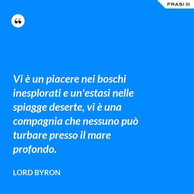 Vi è un piacere nei boschi inesplorati e un'estasi nelle spiagge deserte, vi è una compagnia che nessuno può turbare presso il mare profondo. - Lord Byron