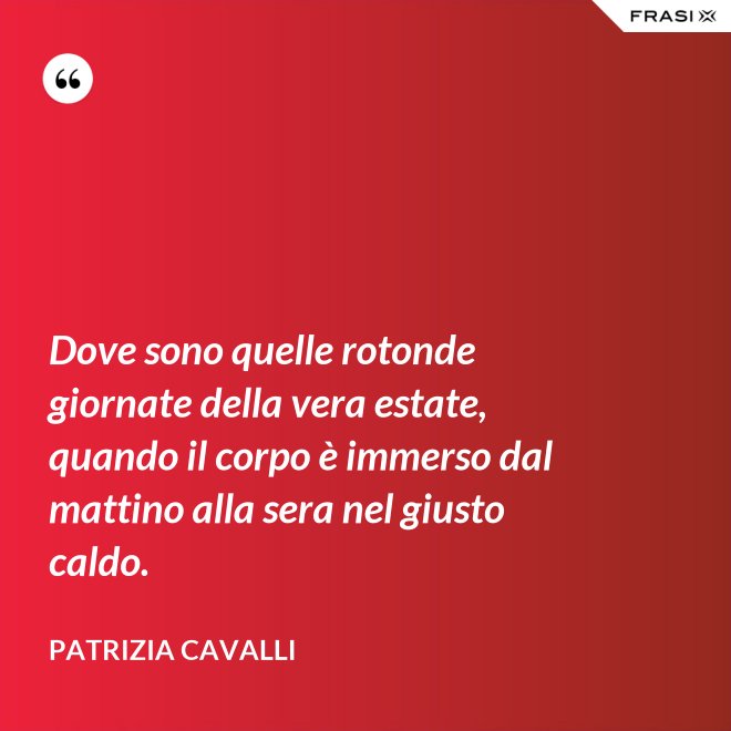 Dove sono quelle rotonde giornate della vera estate, quando il corpo è immerso dal mattino alla sera nel giusto caldo. - Patrizia Cavalli