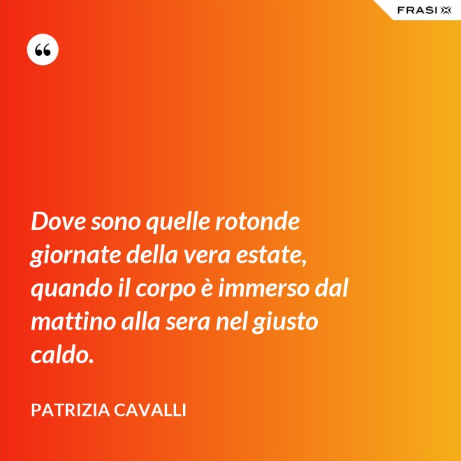 Dove sono quelle rotonde giornate della vera estate, quando il corpo è immerso dal mattino alla sera nel giusto caldo. - Patrizia Cavalli