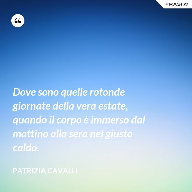 Dove sono quelle rotonde giornate della vera estate, quando il corpo è immerso dal mattino alla sera nel giusto caldo. - Patrizia Cavalli