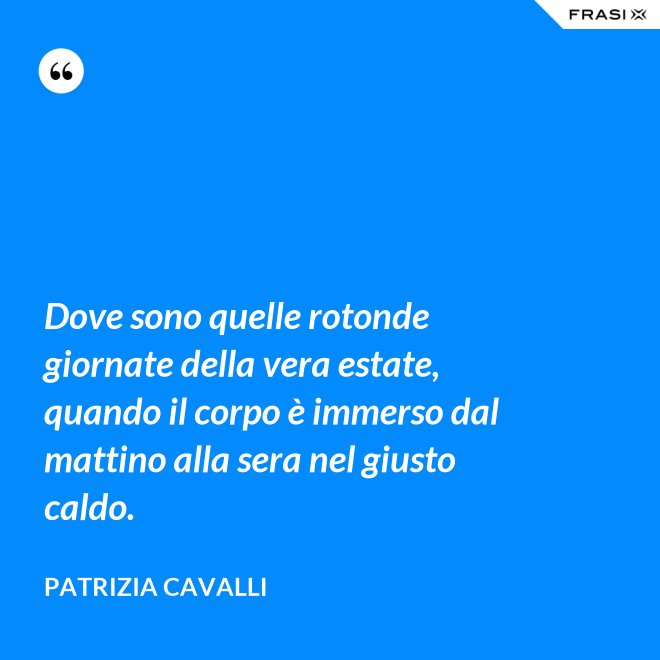 Dove sono quelle rotonde giornate della vera estate, quando il corpo è immerso dal mattino alla sera nel giusto caldo. - Patrizia Cavalli