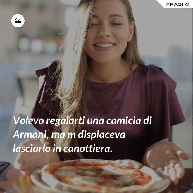 Volevo regalarti una camicia di Armani, ma m dispiaceva lasciarlo in canottiera. - Anonimo