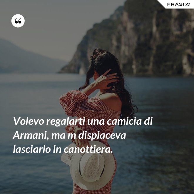 Volevo regalarti una camicia di Armani, ma m dispiaceva lasciarlo in canottiera. - Anonimo