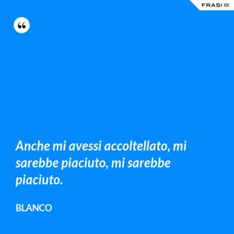 Anche mi avessi accoltellato, mi sarebbe piaciuto, mi sarebbe piaciuto. - Blanco