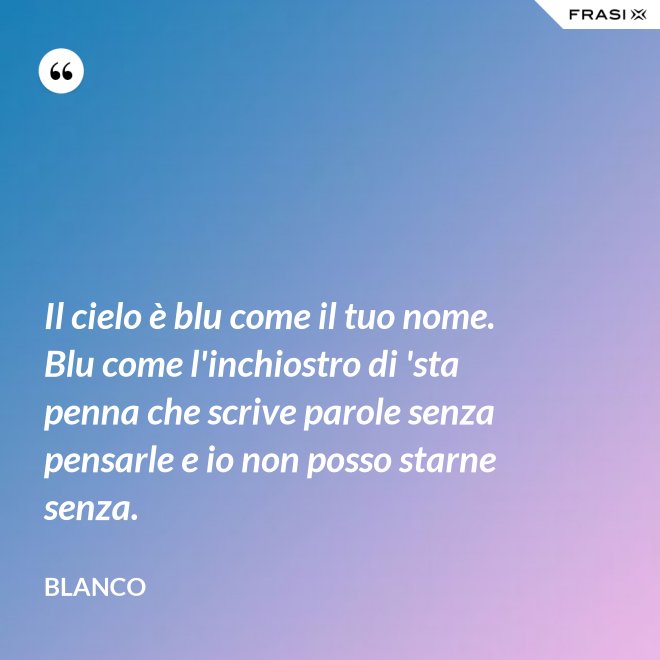 Il cielo è blu come il tuo nome. Blu come l'inchiostro di 'sta penna che scrive parole senza pensarle e io non posso starne senza. - Blanco