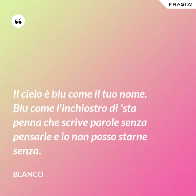 Il cielo è blu come il tuo nome. Blu come l'inchiostro di 'sta penna che scrive parole senza pensarle e io non posso starne senza. - Blanco