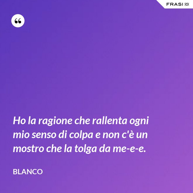 Ho la ragione che rallenta ogni mio senso di colpa e non c'è un mostro che la tolga da me-e-e. - Blanco