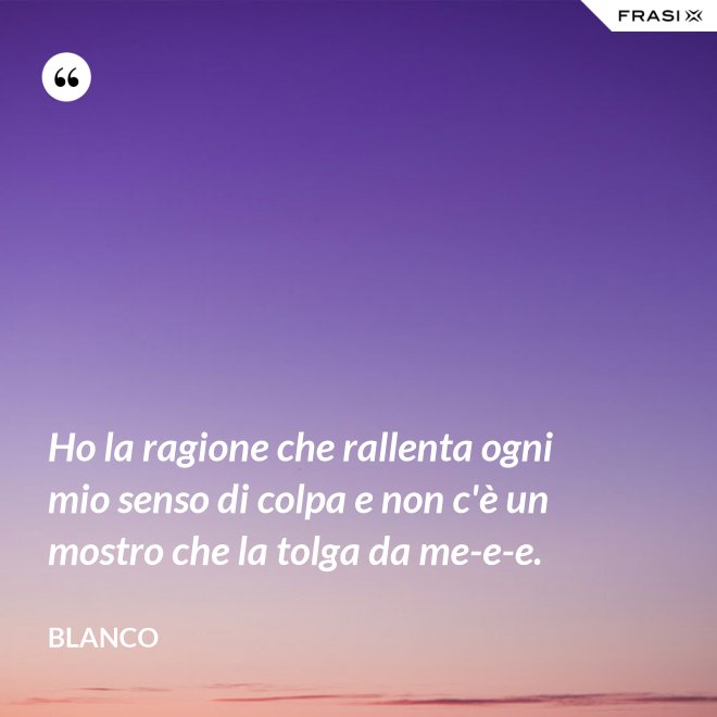 Ho la ragione che rallenta ogni mio senso di colpa e non c'è un mostro che la tolga da me-e-e. - Blanco